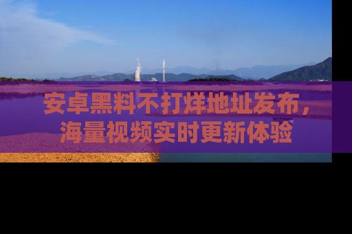 安卓黑料不打烊地址发布，海量视频实时更新体验