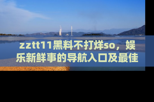 zztt11黑料不打烊so，娱乐新鲜事的导航入口及最佳浏览线路推荐