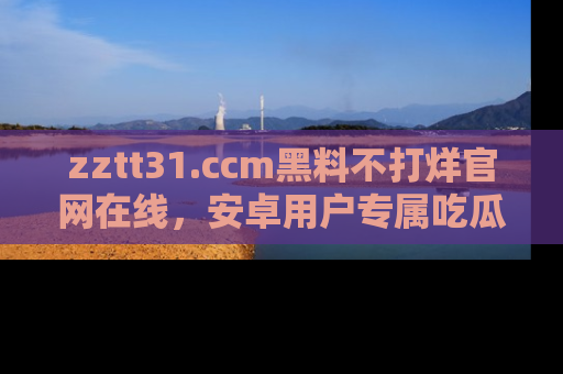 zztt31.ccm黑料不打烊官网在线，安卓用户专属吃瓜神器大揭秘