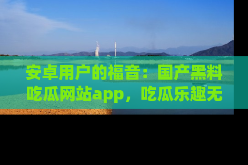 安卓用户的福音：国产黑料吃瓜网站app，吃瓜乐趣无穷尽！