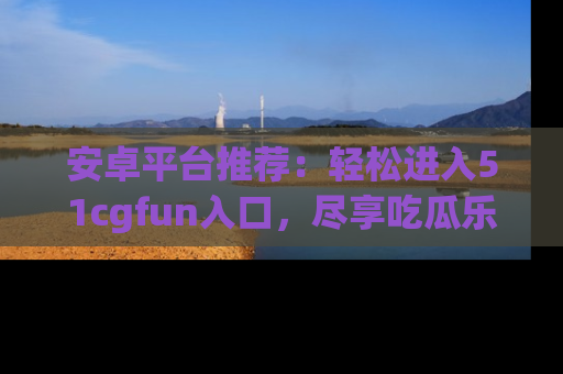 安卓平台推荐：轻松进入51cgfun入口，尽享吃瓜乐趣