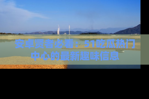 安卓贤者必看：51吃瓜热门中心的最新趣味信息