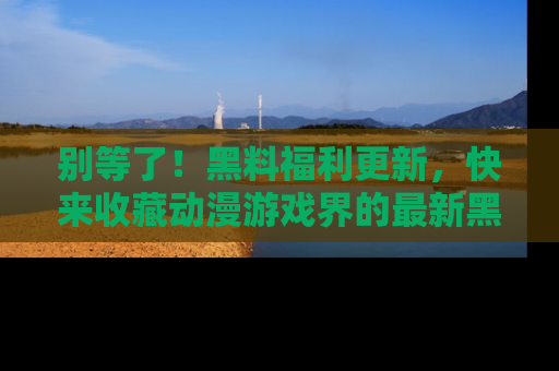别等了！黑料福利更新，快来收藏动漫游戏界的最新黑料吧！