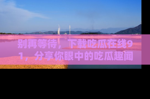 别再等待，下载吃瓜在线91，分享你眼中的吃瓜趣闻吧！