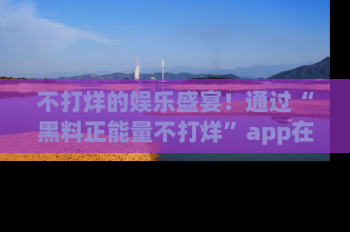 不打烊的娱乐盛宴！通过“黑料正能量不打烊”app在线观看最新内容，链接在此，不容错过！