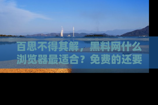 百思不得其解，黑料网什么浏览器最适合？免费的还要能吃瓜太难了！