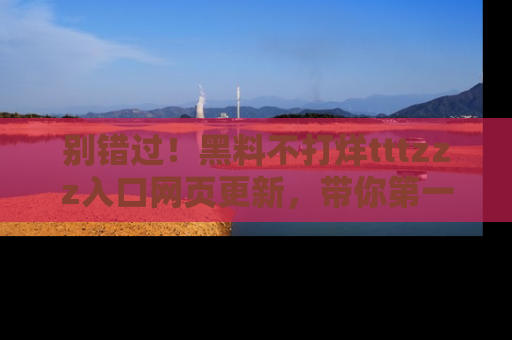 别错过！黑料不打烊tttzzz入口网页更新，带你第一时间了解最新动态！