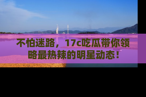 不怕迷路，17c吃瓜带你领略最热辣的明星动态！