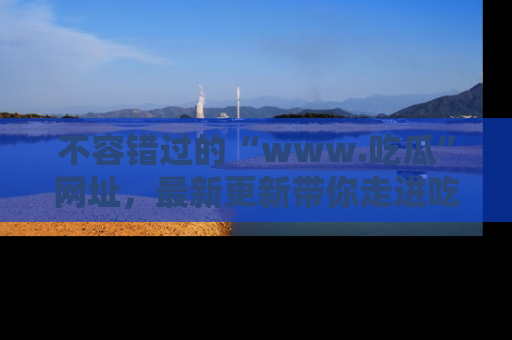 不容错过的“www.吃瓜”网址，最新更新带你走进吃瓜新时尚