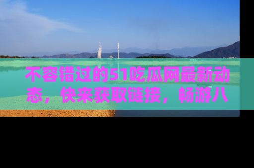 不容错过的51吃瓜网最新动态，快来获取链接，畅游八卦世界！