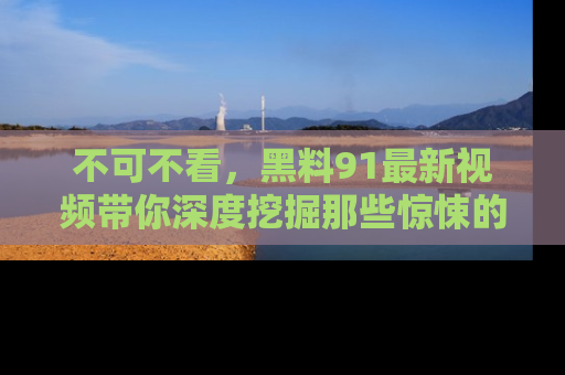 不可不看，黑料91最新视频带你深度挖掘那些惊悚的黑料内幕！