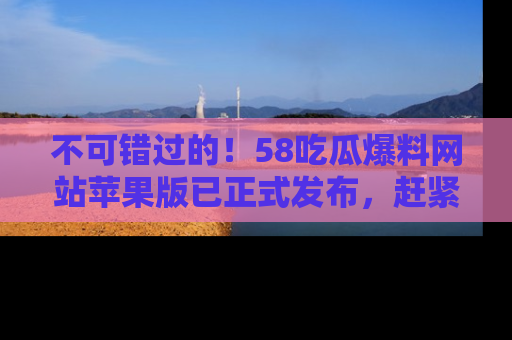 不可错过的！58吃瓜爆料网站苹果版已正式发布，赶紧体验！