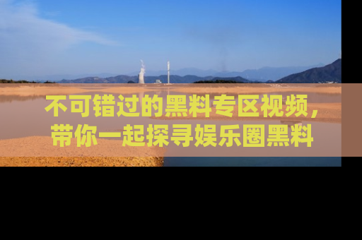 不可错过的黑料专区视频，带你一起探寻娱乐圈黑料