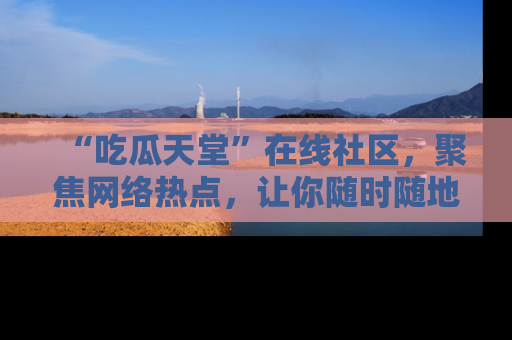 “吃瓜天堂”在线社区,聚焦网络热点,让你随时随地吃瓜不停