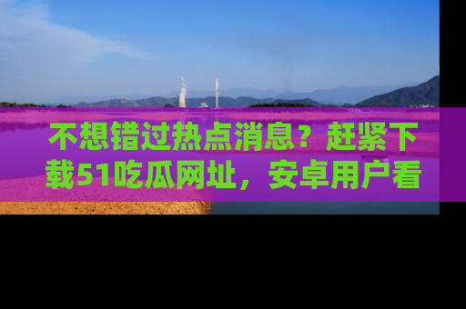 不想错过热点消息？赶紧下载51吃瓜网址，安卓用户看这边！
