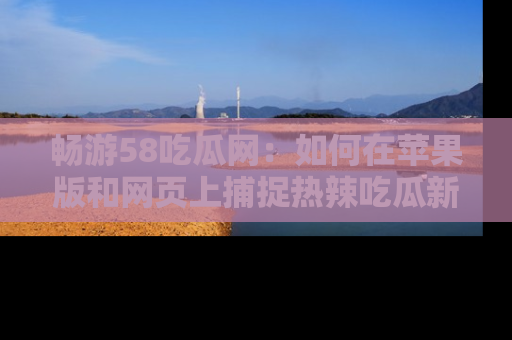畅游58吃瓜网：如何在苹果版和网页上捕捉热辣吃瓜新闻？