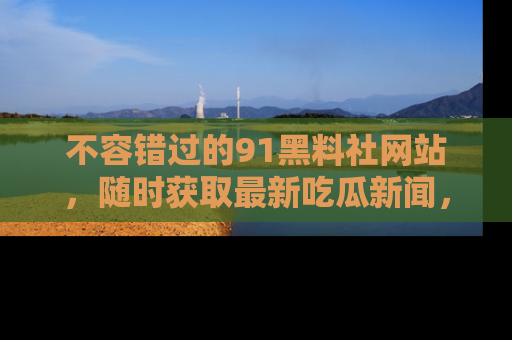 不容错过的91黑料社网站，随时获取最新吃瓜新闻，留意91黑料社的动态更新！