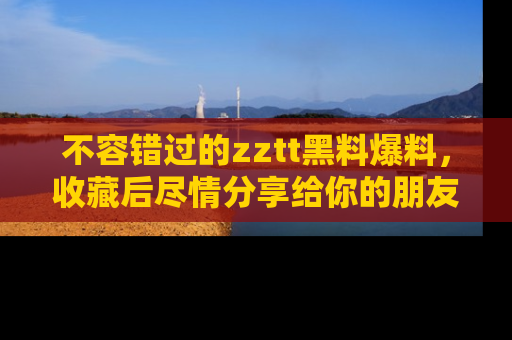 不容错过的zztt黑料爆料，收藏后尽情分享给你的朋友