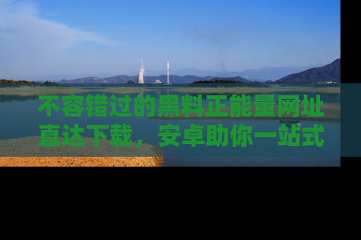 不容错过的黑料正能量网址直达下载，安卓助你一站式吃瓜体验！