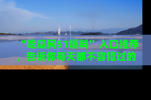 “吃瓜网51爆料”入口推荐，告诉你每天都不容错过的娱乐八卦！