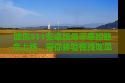 吃瓜511安卓版与苹果版联合上线，带你体验在线吃瓜新天地