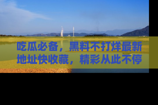 吃瓜必备，黑料不打烊最新地址快收藏，精彩从此不停！