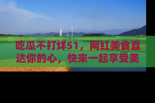 吃瓜不打烊51，网红美食直达你的心，快来一起享受美好时光！
