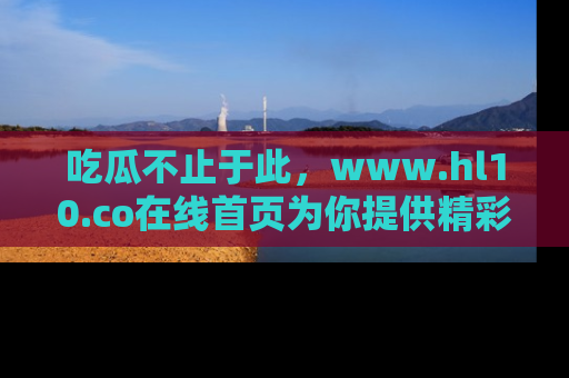 吃瓜不止于此，www.hl10.co在线首页为你提供精彩内幕