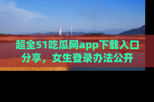 超全51吃瓜网app下载入口分享，女生登录办法公开