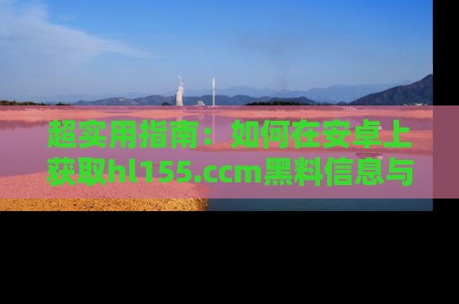 超实用指南：如何在安卓上获取hl155.ccm黑料信息与技巧