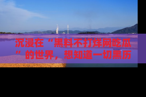 沉浸在“黑料不打烊网吃瓜”的世界，想知道一切黑历史与内幕信息的网站！