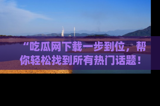 “吃瓜网下载一步到位，帮你轻松找到所有热门话题！”网址：www.chiguaw.com