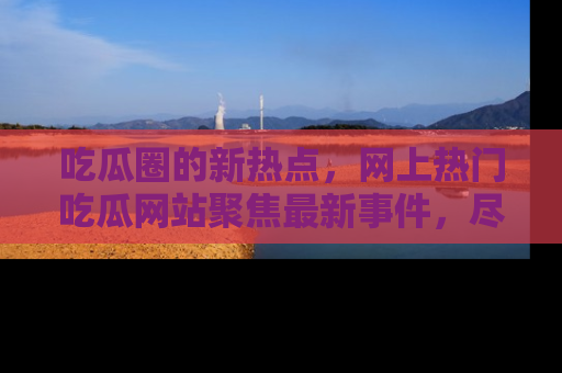 吃瓜圈的新热点，网上热门吃瓜网站聚焦最新事件，尽在吃瓜网站！