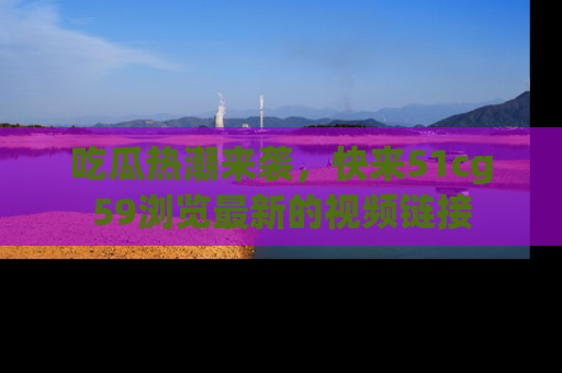 吃瓜热潮来袭，快来51cg59浏览最新的视频链接