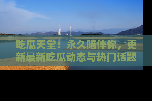 吃瓜天堂：永久陪伴你，更新最新吃瓜动态与热门话题
