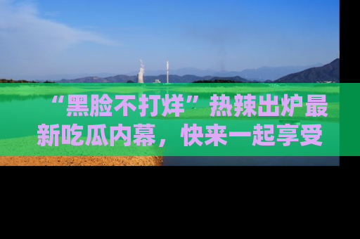 “黑脸不打烊”热辣出炉最新吃瓜内幕，快来一起享受这份乐趣吧！