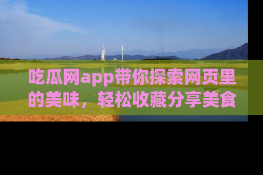 吃瓜网app带你探索网页里的美味，轻松收藏分享美食秘笈