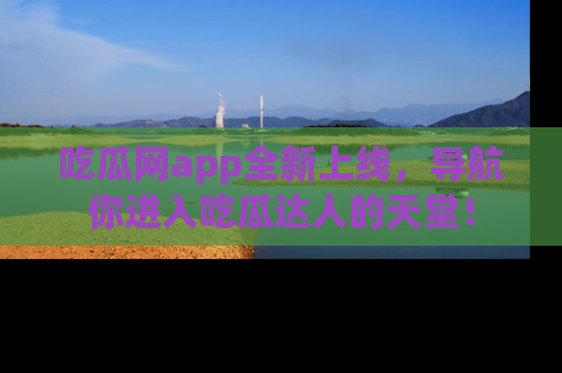 吃瓜网app全新上线，导航你进入吃瓜达人的天堂！