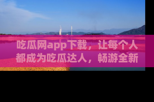 吃瓜网app下载，让每个人都成为吃瓜达人，畅游全新网页！