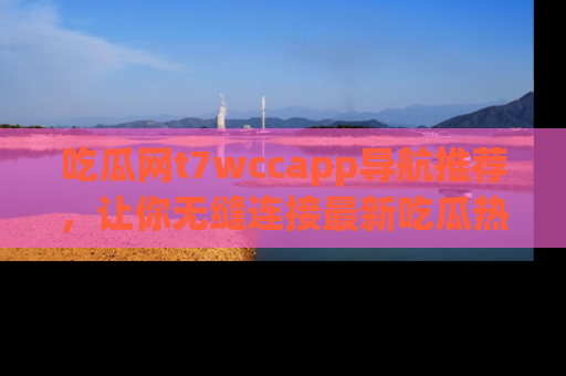 吃瓜网t7wccapp导航推荐，让你无缝连接最新吃瓜热点内容！