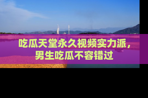 吃瓜天堂永久视频实力派，男生吃瓜不容错过