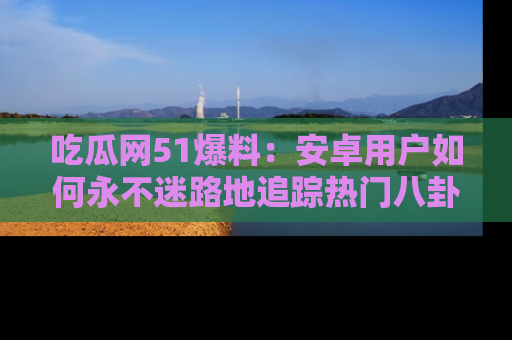 吃瓜网51爆料：安卓用户如何永不迷路地追踪热门八卦信息