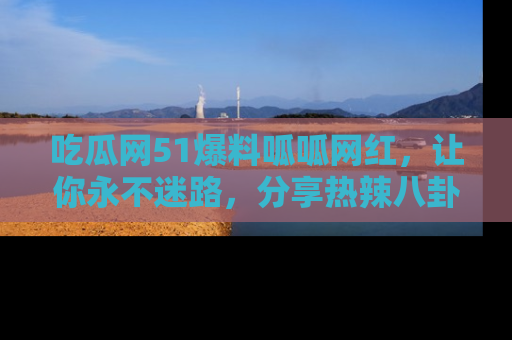 吃瓜网51爆料呱呱网红，让你永不迷路，分享热辣八卦速递！