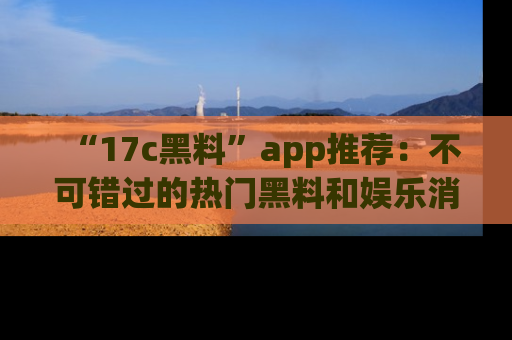 “17c黑料”app推荐:不可错过的热门黑料和娱乐消息