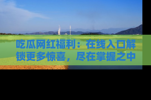 吃瓜网红福利：在线入口解锁更多惊喜，尽在掌握之中