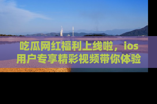 吃瓜网红福利上线啦，ios用户专享精彩视频带你体验乐趣！