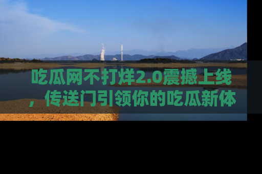 吃瓜网不打烊2.0震撼上线，传送门引领你的吃瓜新体验