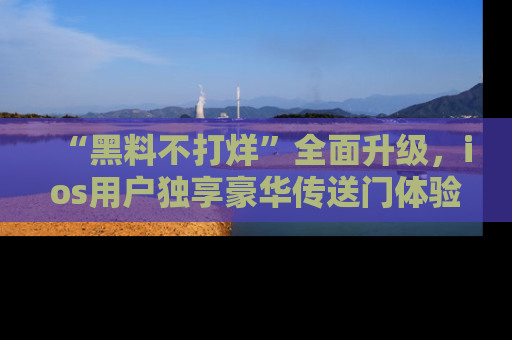 “黑料不打烊”全面升级，ios用户独享豪华传送门体验！