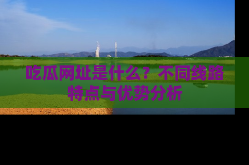 吃瓜网址是什么？不同线路特点与优势分析