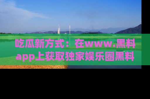 吃瓜新方式：在www.黑料app上获取独家娱乐圈黑料信息